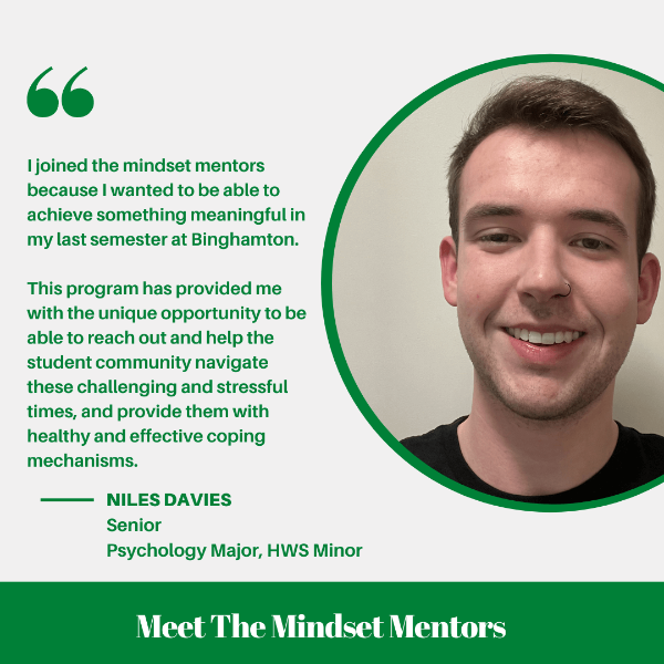 I joined the Mindset Mentors because I wanted to be able to achieve something meaningful in my last semester at Binghamton. This program has provided me with the unique opportunity to be able to reach out and hep the student community navigate these challenging and stressful times, and provide them with healthy and effective coping mechanisms.